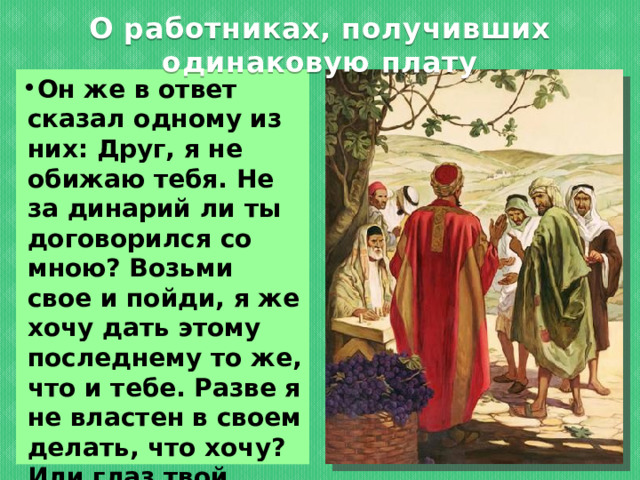 О работниках, получивших одинаковую плату Он же в ответ сказал одному из них: Друг, я не обижаю тебя. Не за динарий ли ты договорился со мною? Возьми свое и пойди, я же хочу дать этому последнему то же, что и тебе. Разве я не властен в своем делать, что хочу? Или глаз твой завистлив оттого, что я добр? 