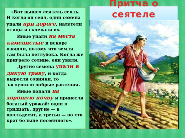 Притча о сеятеле  «Вот вышел сеятель сеять. И когда он сеял, одни семена упали при дороге , налетели птицы и склевали их.  Иные упали на места каменистые и вскоре взошли, потому что земля там была неглубока. Когда же пригрело солнце, они увяли.  Другие семена  упали в дикую траву , и когда выросли сорняки, то заглушили добрые растения.  Иные попали на хорошую почву  и принесли богатый урожай: одни в тридцать, другие — в шестьдесят, а третьи — во сто крат больше посеянного».  