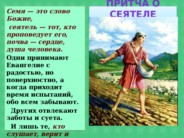 Притча о сеятеле Семя — это слово Божие,  сеятель — тот, кто проповедует его, почва — сердце, душа человека. Одни принимают Евангелие с радостью, но поверхностно, а когда приходит время испытаний, обо всем забывают.  Других отвлекают заботы и суета.  И лишь те, кто слушает, верит и исполняет, могут принести великий духовный плод .  