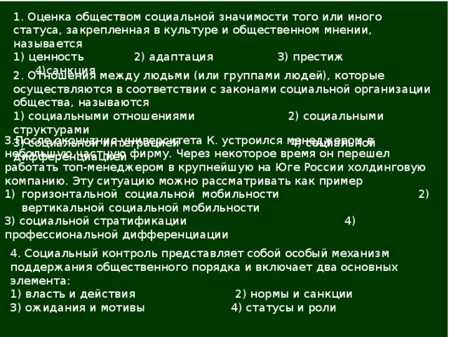 1. Оценка обществом социальной значимости того или иного статуса, закрепленная в культуре и общественном мнении, называется 1) ценность 2) адаптация 3) престиж 4)санкция   2. Отношения между людьми (или группами людей), которые осуществляются в соответствии с законами социальной орга­низации общества, называются 1) социальными отношениями 2) социальными структурами 3) социальной интеграцией 4) социальной дифференциацией   3.После окончания университета К. устроился менеджером в небольшую частную фирму. Через некоторое время он пере­шел работать топ-менеджером в крупнейшую на Юге России холдинговую компанию. Эту ситуацию можно рассматривать как пример горизонтальной социальной мобильности 2) вертикальной социальной мобильности 3) социальной стратификации 4) профессиональной дифференциации 4. Социальный контроль представляет собой особый механизм поддержания общественного порядка и включает два основных элемента: 1) власть и действия 2) нормы и санкции 3) ожидания и мотивы 4) статусы и роли   