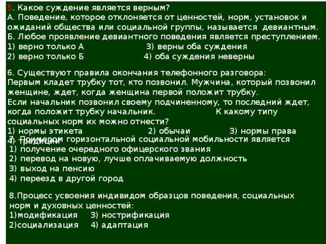 5 . Какое суждение является верным? А. Поведение, которое отклоняется от ценностей, норм, установок и ожиданий общества или социальной группы, называется девиантным. Б. Любое проявление девиантного поведения является преступлением. 1) верно только А 3) верны оба суждения 2) верно только Б 4) оба суждения неверны   6. Существуют правила окончания телефонного разговора: Первым кладет трубку тот, кто позвонил. Мужчина, который позвонил женщине, ждет, когда женщина первой положит трубку. Если начальник позвонил своему подчиненному, то последний ждет, когда положит трубку начальник. К какому типу социальных норм их можно отнести? 1) нормы этикета 2) обычаи 3) нормы права 4) традиции 7. Примером горизонтальной социальной мобильности является 1) получение очередного офицерского звания 2) перевод на новую, лучше оплачиваемую должность 3) выход на пенсию 4) переезд в другой город   8.Процесс усвоения индивидом образцов поведения, социальных норм и духовных ценностей: 1)модификация  3) нострификация 2)социализация  4) адаптация   