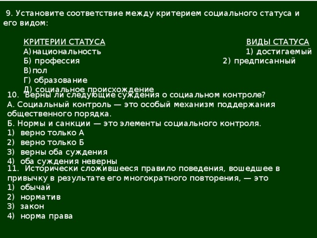  9. Установите соответствие между критерием социального статуса и его видом:  КРИТЕРИИ СТАТУСА   ВИДЫ СТАТУСА  А)национальность  1) достигаемый  Б) профессия  2) предписанный  В)пол  Г) образование  Д) социальное происхождение 10. Верны ли следующие суждения о социальном контроле? А. Социальный контроль — это особый механизм поддержания общественного порядка. Б. Нормы и санкции — это элементы социального контроля. 1) верно только А 2) верно только Б 3) верны оба суждения 4) оба суждения неверны 11. Исторически сложившееся правило поведения, вошедшее в привычку в результате его многократного повторения, — это 1) обычай 2) норматив 3) закон 4) норма права   