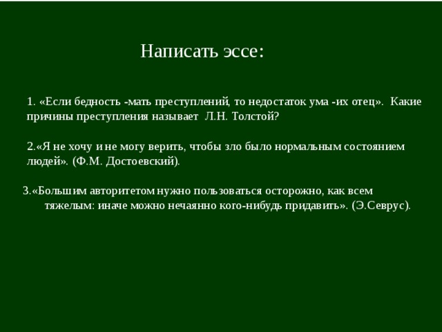 Написать эссе: 1. «Если бедность -мать преступлений, то недостаток ума -их отец». Какие причины преступления называет Л.Н. Толстой?    2.«Я не хочу и не могу верить, чтобы зло было нормальным состоянием людей». (Ф.М. Достоевский). 3.«Большим авторитетом нужно пользоваться осторожно, как всем тяжелым: иначе можно нечаянно кого-нибудь придавить». (Э.Севрус). 