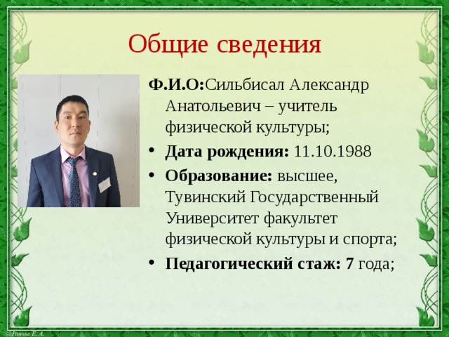Общие сведения Ф.И.О: Сильбисал Александр Анатольевич – учитель физической культуры; Дата рождения: 11.10.1988 Образование: высшее, Тувинский Государственный Университет факультет физической культуры и спорта; Педагогический стаж: 7 года; 
