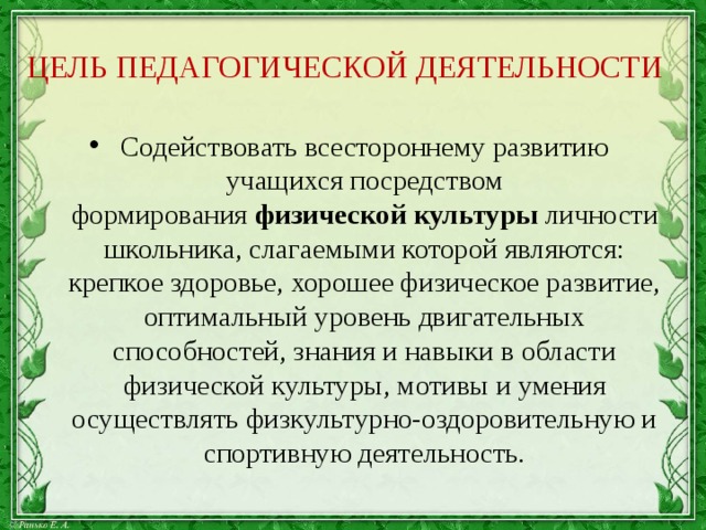 ЦЕЛЬ ПЕДАГОГИЧЕСКОЙ ДЕЯТЕЛЬНОСТИ Содействовать всестороннему развитию учащихся посредством формирования  физической культуры  личности школьника, слагаемыми которой являются: крепкое здоровье, хорошее физическое развитие, оптимальный уровень двигательных способностей, знания и навыки в области физической культуры, мотивы и умения осуществлять физкультурно-оздоровительную и спортивную деятельность. 