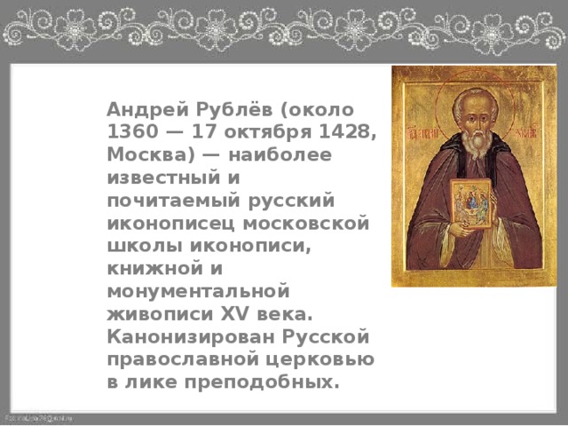 Андрей Рублёв (около 1360 — 17 октября 1428, Москва) — наиболее известный и почитаемый русский иконописец московской школы иконописи, книжной и монументальной живописи XV века. Канонизирован Русской православной церковью в лике преподобных. 