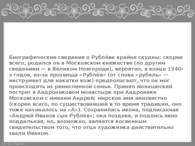 Биография Биографические сведения о Рублёве крайне скудны: скорее всего, родился он в Московском княжестве (по другим сведениям — в Великом Новгороде), вероятно, в конце 1340-х годов, из-за прозвища «Рублёв» (от слова «рубель» — инструмент для накатки кож) предполагают, что он мог происходить из ремесленной семьи. Принял монашеский постриг в Андрониковом монастыре при Андронике Московском с именем Андрей; мирское имя неизвестно (скорее всего, по существовавшей в то время традиции, оно тоже начиналось на «А»). Сохранилась икона, подписанная «Андрей Иванов сын Рублёв»; она поздняя, и подпись явно поддельная, но, возможно, является косвенным свидетельством того, что отца художника действительно звали Иваном. 