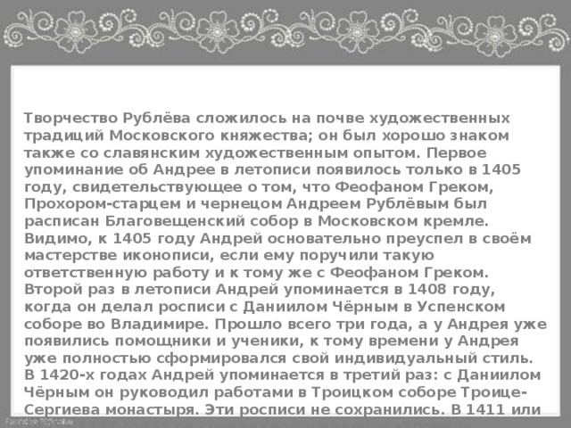 Творчество Рублёва сложилось на почве художественных традиций Московского княжества; он был хорошо знаком также со славянским художественным опытом. Первое упоминание об Андрее в летописи появилось только в 1405 году, свидетельствующее о том, что Феофаном Греком, Прохором-старцем и чернецом Андреем Рублёвым был расписан Благовещенский собор в Московском кремле. Видимо, к 1405 году Андрей основательно преуспел в своём мастерстве иконописи, если ему поручили такую ответственную работу и к тому же с Феофаном Греком. Второй раз в летописи Андрей упоминается в 1408 году, когда он делал росписи с Даниилом Чёрным в Успенском соборе во Владимире. Прошло всего три года, а у Андрея уже появились помощники и ученики, к тому времени у Андрея уже полностью сформировался свой индивидуальный стиль. В 1420-х годах Андрей упоминается в третий раз: с Даниилом Чёрным он руководил работами в Троицком соборе Троице-Сергиева монастыря. Эти росписи не сохранились. В 1411 или 1425—1427 годах он создал свой шедевр — «Троицу». 