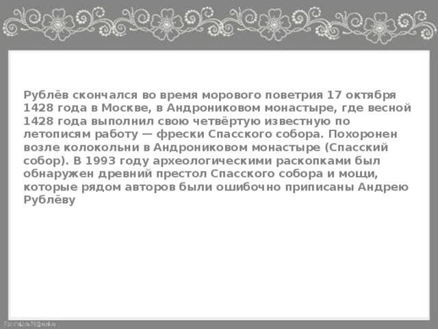 Рублёв скончался во время морового поветрия 17 октября 1428 года в Москве, в Андрониковом монастыре, где весной 1428 года выполнил свою четвёртую известную по летописям работу — фрески Спасского собора. Похоронен возле колокольни в Андрониковом монастыре (Спасский собор). В 1993 году археологическими раскопками был обнаружен древний престол Спасского собора и мощи, которые рядом авторов были ошибочно приписаны Андрею Рублёву 