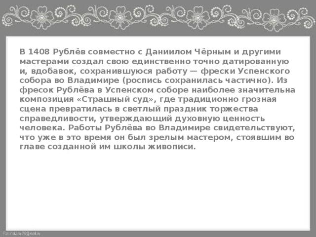 В 1408 Рублёв совместно с Даниилом Чёрным и другими мастерами создал свою единственно точно датированную и, вдобавок, сохранившуюся работу — фрески Успенского собора во Владимире (роспись сохранилась частично). Из фресок Рублёва в Успенском соборе наиболее значительна композиция «Страшный суд», где традиционно грозная сцена превратилась в светлый праздник торжества справедливости, утверждающий духовную ценность человека. Работы Рублёва во Владимире свидетельствуют, что уже в это время он был зрелым мастером, стоявшим во главе созданной им школы живописи. 