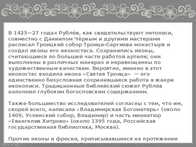 В 1425—27 годах Рублёв, как свидетельствуют летописи, совместно с Даниилом Чёрным и другими мастерами расписал Троицкий собор Троице-Сергиева монастыря и создал иконы его иконостаса. Сохранились иконы, считающиеся по большей части работой артели; они выполнены в различных манерах и неравноценны по художественным качествам. Вероятно, именно в этот иконостас входила икона «Святая Троица» — его единственно безусловная сохранившаяся работа в жанре иконописи. Традиционный библейский сюжет Рублёв наполнил глубоким богословским содержанием.  Также большинство исследователей согласны с тем, что им, скорей всего, написана «Владимирская Богоматерь» (около 1409, Успенский собор, Владимир) и часть миниатюр «Евангелия Хитрово» (около 1395 года, Российская государственная библиотека, Москва).  Прочие иконы и фрески, приписывавшиеся на протяжении XX века кисти Андрея Рублева, в настоящее время большинством исследователей принято считать работой школы (артели) или даже просто современников мастера 