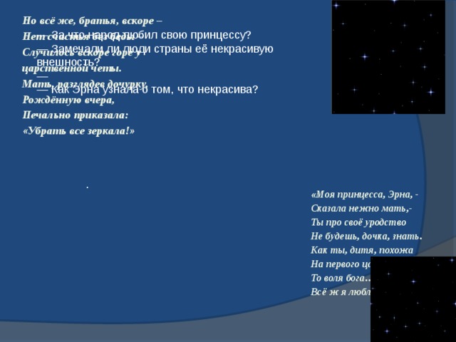 Но всё же, братья, вскоре – Нет счастья без беды – Случилось вскоре горе у царственной четы. Мать, разглядев дочурку, Рождённую вчера, Печально приказала: «Убрать все зеркала!» — За что народ любил свою принцессу?    — Замечали ли люди страны её некрасивую внешность?    —   — Как Эрна узнала о том, что некрасива?     .   «Моя принцесса, Эрна, - Сказала нежно мать,- Ты про своё уродство Не будешь, дочка, знать. Как ты, дитя, похожа На первого царя! То воля бога…Что же, Всё ж я люблю тебя». 