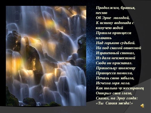 Продолжим, братья, песню Об Эрне молодой, К истоку водопада с кипучею водой Пришла принцесса плакать Над горькою судьбой. Но под скалой отвесной Израненный стонал, Из дали неизвестной Сюда он прискакал. Пришельцу-иноземцу Принцесса помогла, Печаль свою забыла, Исчезла горя мгла. Как только чужестранец Открыл свои глаза, Сказал, на Эрну глядя: «Ты Синяя звезда!» 