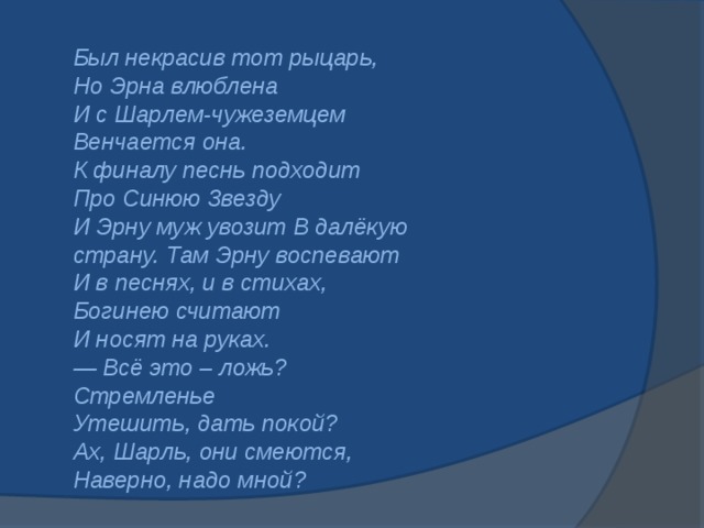 Был некрасив тот рыцарь,    Но Эрна влюблена    И с Шарлем-чужеземцем    Венчается она.    К финалу песнь подходит    Про Синюю Звезду    И Эрну муж увозит В далёкую страну. Там Эрну воспевают    И в песнях, и в стихах,    Богинею считают    И носят на руках.    — Всё это – ложь? Стремленье    Утешить, дать покой?    Ах, Шарль, они смеются,    Наверно, надо мной?     