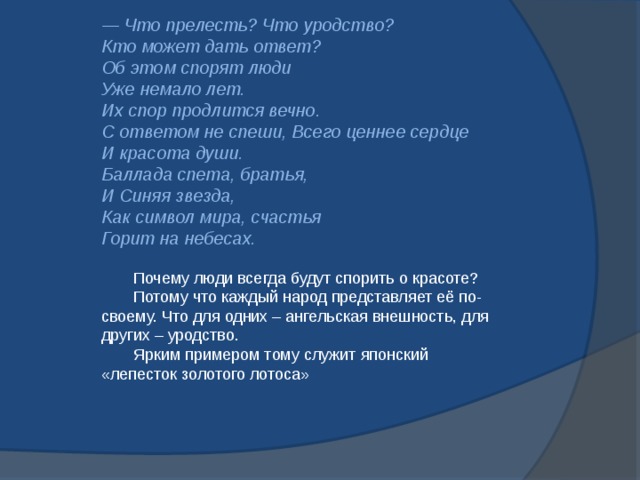 — Что прелесть? Что уродство?    Кто может дать ответ?    Об этом спорят люди    Уже немало лет.    Их спор продлится вечно.    С ответом не спеши, Всего ценнее сердце    И красота души.    Баллада спета, братья,    И Синяя звезда,    Как символ мира, счастья    Горит на небесах.    Почему люди всегда будут спорить о красоте?  Потому что каждый народ представляет её по-своему. Что для одних – ангельская внешность, для других – уродство.  Ярким примером тому служит японский «лепесток золотого лотоса» 