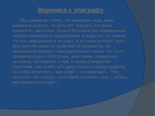 Вернёмся к эпиграфу  Мы привыкли к тому, что замечаем чаще лишь внешнюю красоту, то есть тот « сосуд » , который, возможно, заполнен, только большинству современных людей неинтересно содержимое. А ведь это тот самый « огонь, мерцающий в сосуде » , о котором и пишет поэт.    Внутренняя красота проявляется незаметно, её невозможно увидеть невооружённым глазом. Но стоит присмотреться к поступкам, действиям, поведению человека, поговорить с ним, и сразу становится понятным, чем живёт его душа, какую сторону красоты он « обожествляет » , чем живёт, что замечает … Нет, красота – не « сосуд … в котором пустота » , она –  « огонь, мерцающий в сосуде » .     