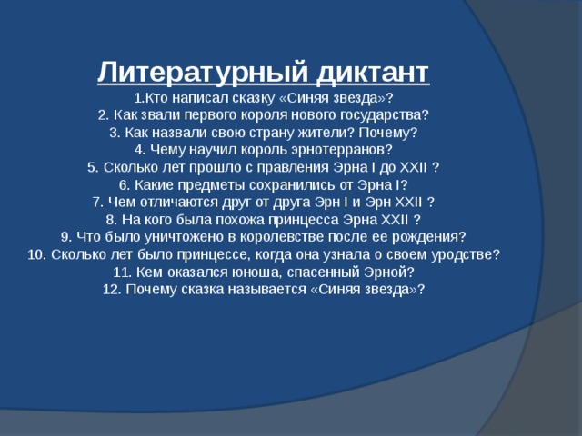 Литературный диктант  1.Кто написал сказку «Синяя звезда»?  2. Как звали первого короля нового государства?  3. Как назвали свою страну жители? Почему?  4. Чему научил король эрнотерранов?  5. Сколько лет прошло с правления Эрна І до ХХІІ ?  6. Какие предметы сохранились от Эрна І?  7. Чем отличаются друг от друга Эрн І и Эрн ХХІІ ?  8. На кого была похожа принцесса Эрна ХХІІ ?  9. Что было уничтожено в королевстве после ее рождения?  10. Сколько лет было принцессе, когда она узнала о своем уродстве?  11. Кем оказался юноша, спасенный Эрной?  12. Почему сказка называется «Синяя звезда»?   