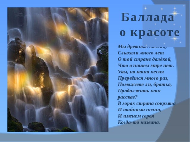 Баллада  о красоте Мы древнюю балладу Слыхали много лет О той стране далёкой, Что в нашем мире нет. Увы, но наша песня Прервётся много раз, Поможете ли, братья, Продолжить наш рассказ? В горах страна сокрыта И тайнами полна, И именем героя Когда-то названа. 