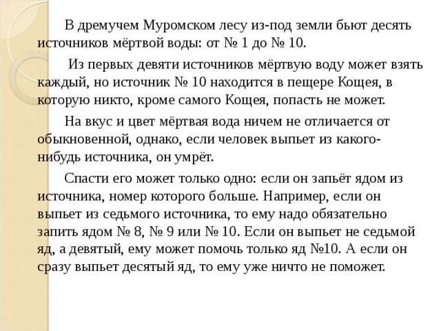 В дремучем Муромском лесу из-под земли бьют десять источников мёртвой воды: от № 1 до № 10.    Из первых девяти источников мёртвую воду может взять каждый, но источник № 10 находится в пещере Кощея, в которую никто, кроме самого Кощея, попасть не может.   На вкус и цвет мёртвая вода ничем не отличается от обыкновенной, однако, если человек выпьет из какого-нибудь источника, он умрёт.   Спасти его может только одно: если он запьёт ядом из источника, номер которого больше. Например, если он выпьет из седьмого источника, то ему надо обязательно запить ядом № 8, № 9 или № 10. Если он выпьет не седьмой яд, а девятый, ему может помочь только яд №10. А если он сразу выпьет десятый яд, то ему уже ничто не поможет.