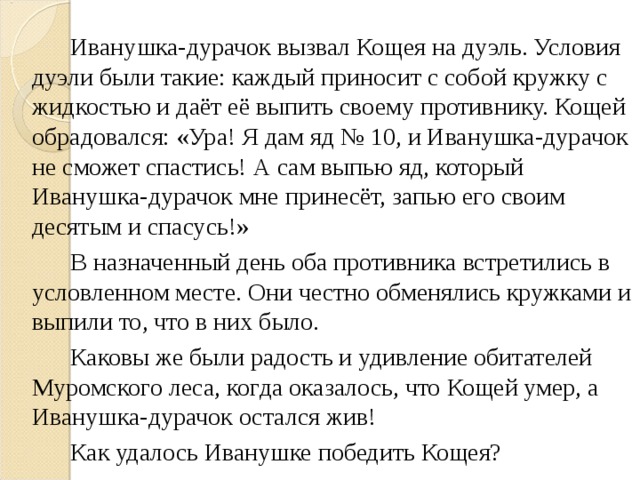 Иванушка-дурачок вызвал Кощея на дуэль. Условия дуэли были такие: каждый приносит с собой кружку с жидкостью и даёт её выпить своему противнику. Кощей обрадовался: «Ура! Я дам яд № 10, и Иванушка-дурачок не сможет спастись! А сам выпью яд, который Иванушка-дурачок мне принесёт, запью его своим десятым и спасусь!»   В назначенный день оба противника встретились в условленном месте. Они честно обменялись кружками и выпили то, что в них было.   Каковы же были радость и удивление обитателей Муромского леса, когда оказалось, что Кощей умер, а Иванушка-дурачок остался жив!   Как удалось Иванушке победить Кощея?