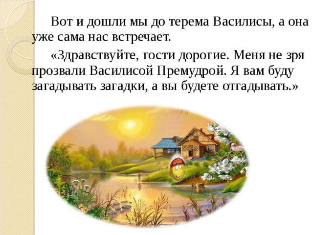 Вот и дошли мы до терема Василисы, а она уже сама нас встречает.   «Здравствуйте, гости дорогие. Меня не зря прозвали Василисой Премудрой. Я вам буду загадывать загадки, а вы будете отгадывать.»