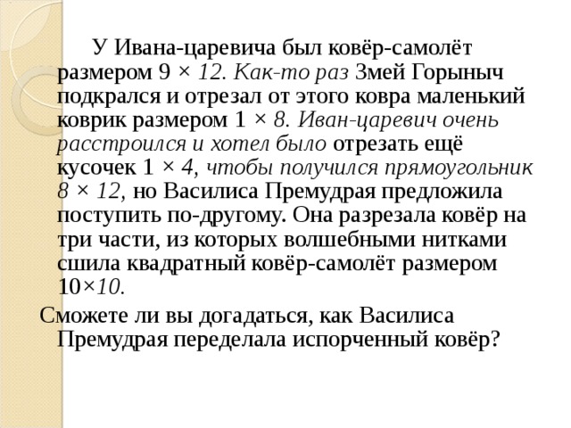 У Ивана-царевича был ковёр-самолёт размером 9 × 12. Как-то раз Змей Горыныч подкрался и отрезал от этого ковра маленький коврик размером 1 × 8. Иван-царевич очень расстроился и хотел было отрезать ещё кусочек 1 × 4, чтобы получился прямоугольник 8 × 12, но Василиса Премудрая предложила поступить по-другому. Она разрезала ковёр на три части, из которых волшебными нитками сшила квадратный ковёр-самолёт размером 10 ×10. Сможете ли вы догадаться, как Василиса Премудрая переделала испорченный ковёр?