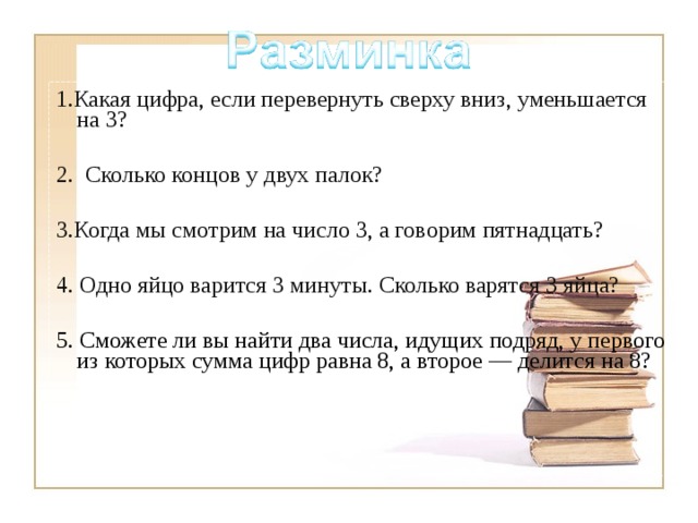 1.Какая цифра, если перевернуть сверху вниз, уменьшается на 3? 2.  Сколько концов у двух палок? 3.Когда мы смотрим на число 3, а говорим пятнадцать? 4. Одно яйцо варится 3 минуты. Сколько варятся 3 яйца? 5. Сможете ли вы найти два числа, идущих подряд, у первого из которых сумма цифр равна 8, а второе — делится на 8?