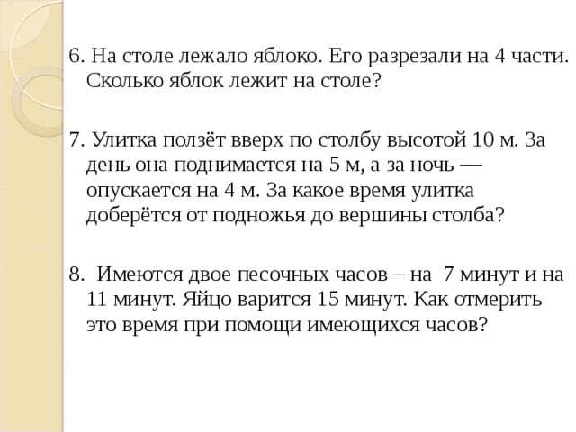 6. На столе лежало яблоко. Его разрезали на 4 части. Сколько яблок лежит на столе? 7. Улитка ползёт вверх по столбу высотой 10 м. За день она поднимается на 5 м, а за ночь — опускается на 4 м. За какое время улитка доберётся от подножья до вершины столба? 8. Имеются двое песочных часов – на 7 минут и на 11 минут. Яйцо варится 15 минут. Как отмерить это время при помощи имеющихся часов?