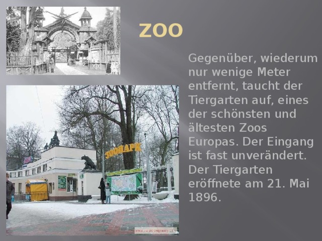 ZOO Gegenüber, wiederum nur wenige Meter entfernt, taucht der Tiergarten auf, eines der schönsten und ältesten Zoos Europas. Der Eingang ist fast unverändert. Der Tiergarten eröffnete am 21. Mai 1896. 