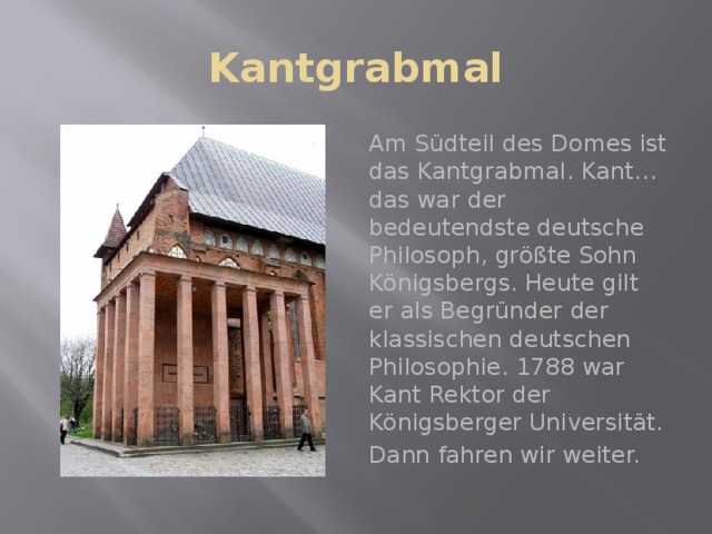 Kantgrabmal Am Südteil des Domes ist das Kantgrabmal. Kant…das war der bedeutendste deutsche Philosoph, größte Sohn Königsbergs. Heute gilt er als Begründer der klassischen deutschen Philosophie. 1788 war Kant Rektor der Königsberger Universität. Dann fahren wir weiter. 