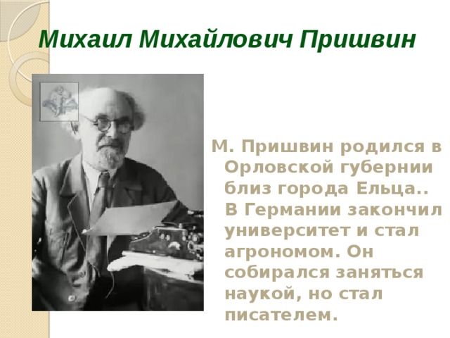 Михаил Михайлович Пришвин М. Пришвин родился в Орловской губернии близ города Ельца.. В Германии закончил университет и стал агрономом. Он собирался заняться наукой, но стал писателем.