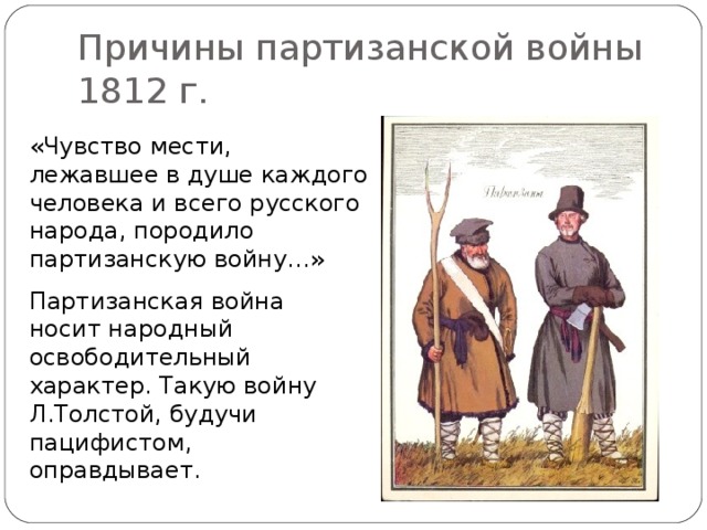 Причины партизанской войны 1812 г. «Чувство мести, лежавшее в душе каждого человека и всего русского народа, породило партизанскую войну…» Партизанская война носит народный освободительный характер. Такую войну Л.Толстой, будучи пацифистом, оправдывает.