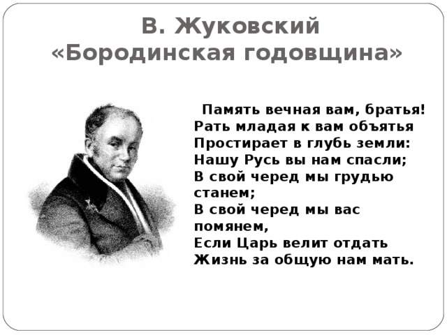 В. Жуковский  «Бородинская годовщина»  Память вечная вам, братья!  Рать младая к вам объятья  Простирает в глубь земли:  Нашу Русь вы нам спасли;  В свой черед мы грудью станем;  В свой черед мы вас помянем,  Если Царь велит отдать  Жизнь за общую нам мать.