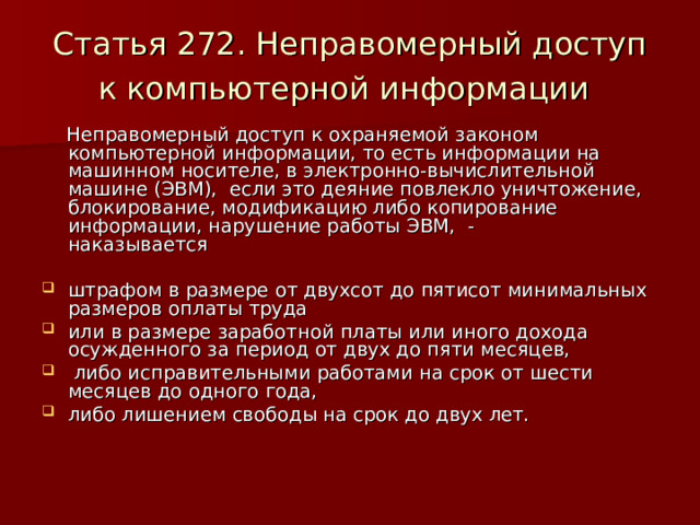 Статья 272. Неправомерный доступ к компьютерной информации   Неправомерный доступ к охраняемой законом компьютерной информации, то есть информации на машинном носителе, в электронно-вычислительной машине (ЭВМ), если это деяние повлекло уничтожение, блокирование, модификацию либо копирование информации, нарушение работы ЭВМ, -  наказывается штрафом в размере от двухсот до пятисот минимальных размеров оплаты труда или в размере заработной платы или иного дохода осужденного за период от двух до пяти месяцев,  либо исправительными работами на срок от шести месяцев до одного года, либо лишением свободы на срок до двух лет.    