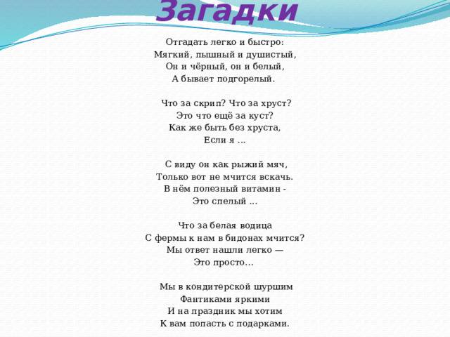       Загадки   Отгадать легко и быстро: Мягкий, пышный и душистый, Он и чёрный, он и белый, А бывает подгорелый.   Что за скрип? Что за хруст? Это что ещё за куст? Как же быть без хруста, Если я ...  С виду он как рыжий мяч, Только вот не мчится вскачь. В нём полезный витамин - Это спелый ... Что за белая водица С фермы к нам в бидонах мчится? Мы ответ нашли легко — Это просто…   Мы в кондитерской шуршим Фантиками яркими И на праздник мы хотим К вам попасть с подарками. 