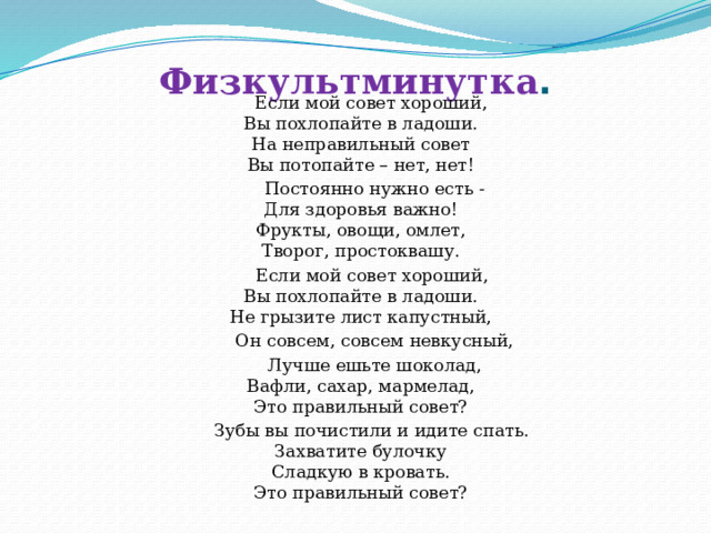 Физкультминутка .     Если мой совет хороший,  Вы похлопайте в ладоши.  На неправильный совет  Вы потопайте – нет, нет!  Постоянно нужно есть -  Для здоровья важно!  Фрукты, овощи, омлет,  Творог, простоквашу.  Если мой совет хороший,  Вы похлопайте в ладоши.  Не грызите лист капустный,  Он совсем, совсем невкусный,  Лучше ешьте шоколад,  Вафли, сахар, мармелад,  Это правильный совет?  Зубы вы почистили и идите спать.  Захватите булочку  Сладкую в кровать.  Это правильный совет?   