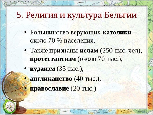 5. Религия и культура Бельгии Большинство верующих католики – около 70 % населения. Также признаны ислам (250 тыс. чел), протестантизм (около 70 тыс.), иудаизм (35 тыс.), англиканство (40 тыс.), православие (20 тыс.)  