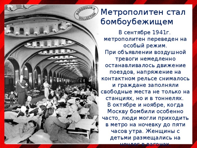 Метрополитен стал  бомбоубежищем В сентябре 1941г. метрополитен переведен на особый режим. При объявлении воздушной тревоги немедленно останавливалось движение поездов, напряжение на контактном рельсе снималось и граждане заполняли свободные места не только на станциях, но и в тоннелях. В октябре и ноябре, когда Москву бомбили особенно часто, люди могли приходить в метро на ночевку до пяти часов утра. Женщины с детьми размещались на ночлег в вагонах, остановленных у платформ. Остальные располагались на станциях и в тоннелях. 