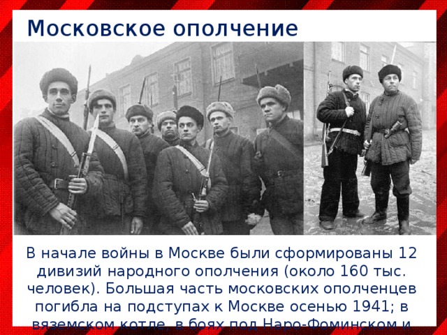 Московское ополчение В начале войны в Москве были сформированы 12 дивизий народного ополчения (около 160 тыс. человек). Большая часть московских ополченцев погибла на подступах к Москве осенью 1941; в вяземском котле, в боях под Наро-Фоминском и Ельней. 