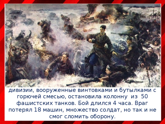 16 ноября 1941 года у железнодорожного разъезда Дубосеково бойцы 316-й стрелковой дивизии, вооруженные винтовками и бутылками с горючей смесью, остановила колонну из 50 фашистских танков. Бой длился 4 часа. Враг потерял 18 машин, множество солдат, но так и не смог сломить оборону. 