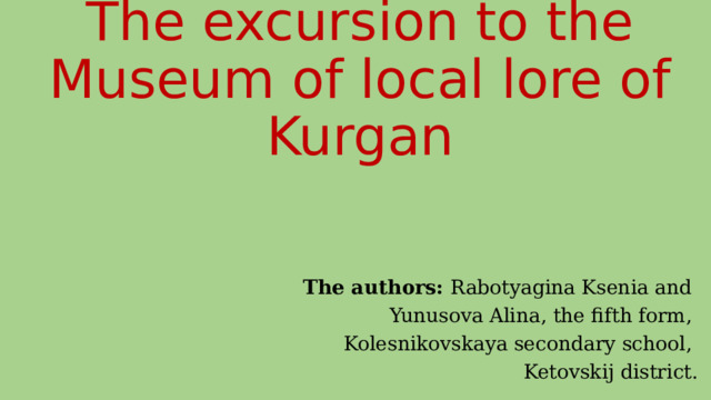 The excursion to the Museum of local lore of Kurgan   The authors: Rabotyagina Ksenia and Yunusova Alina, the fifth form, Kolesnikovskaya secondary school, Ketovskij district. 