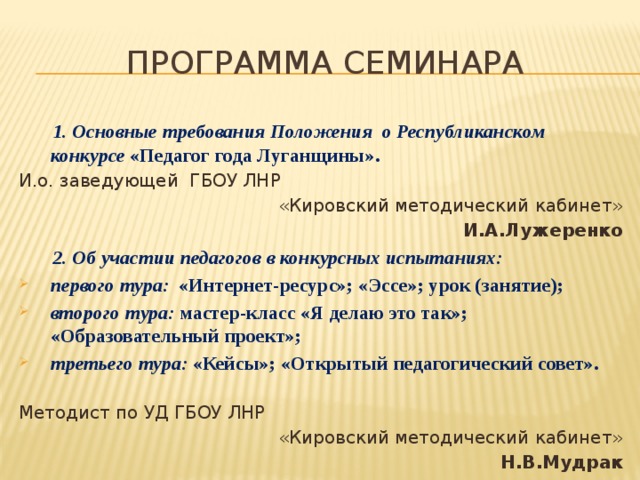 Программа семинара  1. Основные требования Положения о Республиканском конкурсе «Педагог года Луганщины». И.о. заведующей ГБОУ ЛНР «Кировский методический кабинет» И.А.Лужеренко  2. Об участии педагогов в конкурсных испытаниях: первого тура: «Интернет-ресурс»; «Эссе»; урок (занятие); второго тура: мастер-класс «Я делаю это так»;  «Образовательный проект»; третьего тура: «Кейсы»; «Открытый педагогический совет».  первого тура: «Интернет-ресурс»; «Эссе»; урок (занятие); второго тура: мастер-класс «Я делаю это так»;  «Образовательный проект»; третьего тура: «Кейсы»; «Открытый педагогический совет».  Методист по УД ГБОУ ЛНР «Кировский методический кабинет» Н.В.Мудрак 