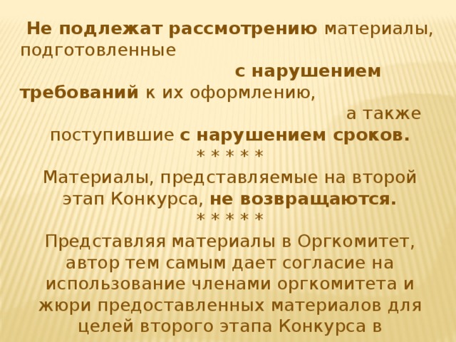 Не подлежат рассмотрению материалы, подготовленные с нарушением требований к их оформлению, а также поступившие с нарушением сроков. * * * * * Материалы, представляемые на второй этап Конкурса, не возвращаются. * * * * * Представляя материалы в Оргкомитет, автор тем самым дает согласие на использование членами оргкомитета и жюри предоставленных материалов для целей второго этапа Конкурса в некоммерческих целях, с указанием его авторства и в соответствии с нормами действующего законодательства. 