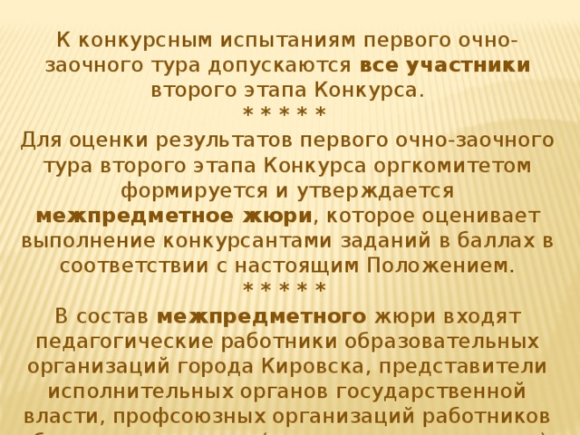 К конкурсным испытаниям первого очно-заочного тура допускаются все участники второго этапа Конкурса. * * * * * Для оценки результатов первого очно-заочного тура второго этапа Конкурса оргкомитетом формируется и утверждается межпредметное жюри , которое оценивает выполнение конкурсантами заданий в баллах в соответствии с настоящим Положением. * * * * * В состав межпредметного жюри входят педагогические работники образовательных организаций города Кировска, представители исполнительных органов государственной власти, профсоюзных организаций работников образования и науки (по согласованию с ними). 