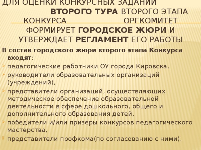 Для оценки конкурсных заданий второго тура ВТОРОго этапа Конкурса оргкомитет формирует ГОРОДское жюри и утверждает регламент его работы В состав городского жюри второго этапа Конкурса входят : педагогические работники ОУ города Кировска, руководители образовательных организаций (учреждений), представители организаций, осуществляющих методическое обеспечение образовательной деятельности в сфере дошкольного, общего и дополнительного образования детей, победители и/или призеры конкурсов педагогического мастерства, представители профкома(по согласованию с ними). 