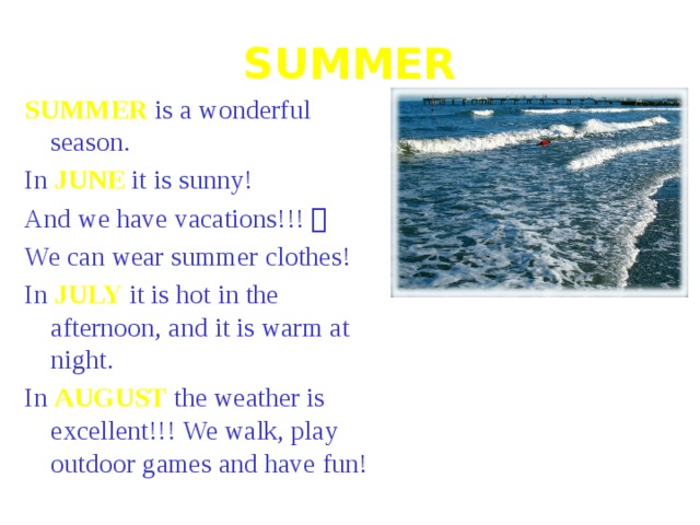 SUMMER SUMMER is a wonderful season. In JUNE it is sunny! And we have vacations!!!  We can wear summer clothes! In JULY it is hot in the afternoon, and it is warm at night. In AUGUST the weather is excellent!!! We walk, play outdoor games and have fun! 