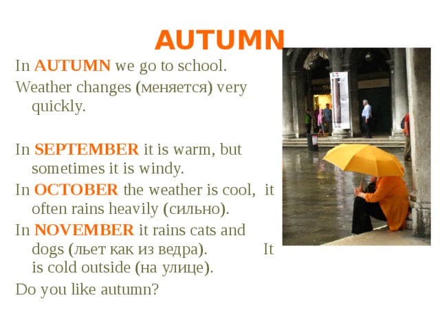 AUTUMN In AUTUMN we go to school. Weather changes (меняется) very quickly. In SEPTEMBER it is warm, but sometimes it is windy. In OCTOBER the weather is cool, it often rains heavily (сильно). In NOVEMBER it rains cats and dogs (льет как из ведра). It is cold outside (на улице). Do you like autumn? 