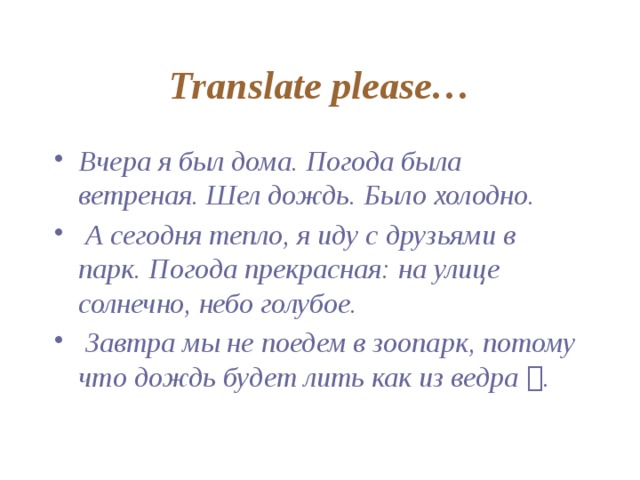 Translate please… Вчера я был дома. Погода была ветреная. Шел дождь. Было холодно.  А сегодня тепло, я иду с друзьями в парк. Погода прекрасная: на улице солнечно, небо голубое.  Завтра мы не поедем в зоопарк, потому что дождь будет лить как из ведра  . 