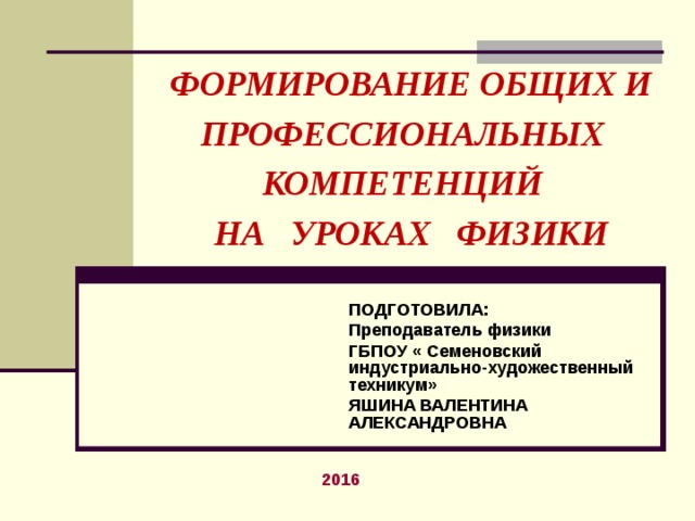 ФОРМИРОВАНИЕ ОБЩИХ И ПРОФЕССИОНАЛЬНЫХ КОМПЕТЕНЦИЙ  НА УРОКАХ ФИЗИКИ ПОДГОТОВИЛА: Преподаватель физики ГБПОУ « Семеновский индустриально-художественный техникум» ЯШИНА ВАЛЕНТИНА АЛЕКСАНДРОВНА 2016 