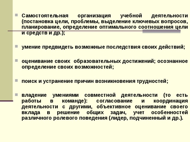 Самостоятельная организация учебной деятельности (постановка цели, проблемы, выделение ключевых вопросов, планирование, определение оптимального соотношения цели и средств и др.);  умение предвидеть возможные последствия своих действий;  оценивание своих образовательных достижений; осознанное определение своих возможностей;  поиск и устранение причин возникновения трудностей;  владение умениями совместной деятельности (то есть работы в команде): согласование и координация деятельности с другими, объективное оценивание своего вклада в решение общих задач, учет особенностей различного ролевого поведения (лидер, подчиненный и др.).  